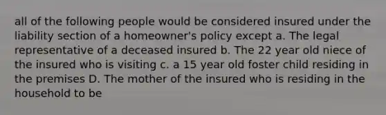 all of the following people would be considered insured under the liability section of a homeowner's policy except a. The legal representative of a deceased insured b. The 22 year old niece of the insured who is visiting c. a 15 year old foster child residing in the premises D. The mother of the insured who is residing in the household to be