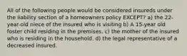 All of the following people would be considered insureds under the liability section of a homeowners policy EXCEPT? a) the 22-year-old niece of the insured who is visiting b) A 15-year old foster child residing in the premises. c) the mother of the insured who is residing in the household. d) the legal representative of a decreased insured.