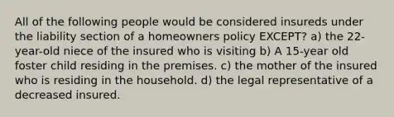 All of the following people would be considered insureds under the liability section of a homeowners policy EXCEPT? a) the 22-year-old niece of the insured who is visiting b) A 15-year old foster child residing in the premises. c) the mother of the insured who is residing in the household. d) the legal representative of a decreased insured.