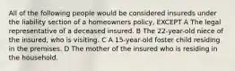 All of the following people would be considered insureds under the liability section of a homeowners policy, EXCEPT A The legal representative of a deceased insured. B The 22-year-old niece of the insured, who is visiting. C A 15-year-old foster child residing in the premises. D The mother of the insured who is residing in the household.