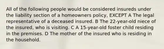 All of the following people would be considered insureds under the liability section of a homeowners policy, EXCEPT A The legal representative of a deceased insured. B The 22-year-old niece of the insured, who is visiting. C A 15-year-old foster child residing in the premises. D The mother of the insured who is residing in the household.