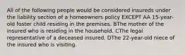 All of the following people would be considered insureds under the liability section of a homeowners policy EXCEPT AA 15-year-old foster child residing in the premises. BThe mother of the insured who is residing in the household. CThe legal representative of a deceased insured. DThe 22-year-old niece of the insured who is visiting.