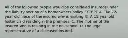 All of the following people would be considered insureds under the liability section of a homeowners policy EXCEPT A. The 22-year-old niece of the insured who is visiting. B. A 15-year-old foster child residing in the premises. C. The mother of the insured who is residing in the household. D. The legal representative of a deceased insured.