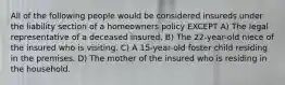 All of the following people would be considered insureds under the liability section of a homeowners policy EXCEPT A) The legal representative of a deceased insured. B) The 22-year-old niece of the insured who is visiting. C) A 15-year-old foster child residing in the premises. D) The mother of the insured who is residing in the household.