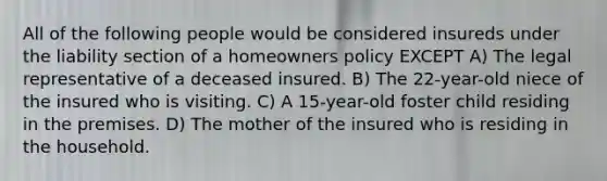 All of the following people would be considered insureds under the liability section of a homeowners policy EXCEPT A) The legal representative of a deceased insured. B) The 22-year-old niece of the insured who is visiting. C) A 15-year-old foster child residing in the premises. D) The mother of the insured who is residing in the household.