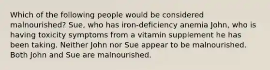 Which of the following people would be considered malnourished? Sue, who has iron-deficiency anemia John, who is having toxicity symptoms from a vitamin supplement he has been taking. Neither John nor Sue appear to be malnourished. Both John and Sue are malnourished.