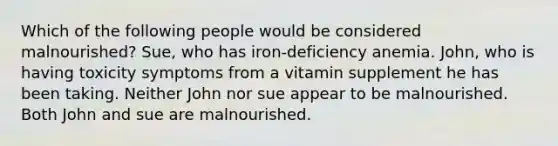 Which of the following people would be considered malnourished? Sue, who has iron-deficiency anemia. John, who is having toxicity symptoms from a vitamin supplement he has been taking. Neither John nor sue appear to be malnourished. Both John and sue are malnourished.