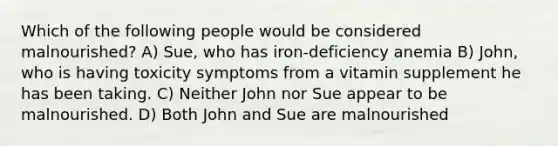 Which of the following people would be considered malnourished? A) Sue, who has iron-deficiency anemia B) John, who is having toxicity symptoms from a vitamin supplement he has been taking. C) Neither John nor Sue appear to be malnourished. D) Both John and Sue are malnourished