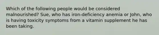 Which of the following people would be considered malnourished? Sue, who has iron-deficiency anemia or John, who is having toxicity symptoms from a vitamin supplement he has been taking.