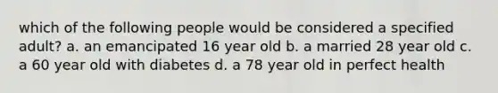 which of the following people would be considered a specified adult? a. an emancipated 16 year old b. a married 28 year old c. a 60 year old with diabetes d. a 78 year old in perfect health