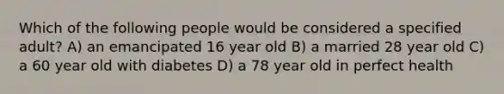 Which of the following people would be considered a specified adult? A) an emancipated 16 year old B) a married 28 year old C) a 60 year old with diabetes D) a 78 year old in perfect health