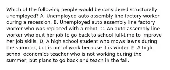 Which of the following people would be considered structurally unemployed? A. Unemployed auto assembly line factory worker during a recession. B. Unemployed auto assembly line factory worker who was replaced with a robot. C. An auto assembly line worker who quit her job to go back to school full-time to improve her job skills. D. A high school student who mows lawns during the summer, but is out of work because it is winter. E. A high school economics teacher who is not working during the summer, but plans to go back and teach in the fall.