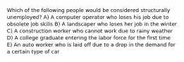 Which of the following people would be considered structurally unemployed? A) A computer operator who loses his job due to obsolete job skills B) A landscaper who loses her job in the winter C) A construction worker who cannot work due to rainy weather D) A college graduate entering the labor force for the first time E) An auto worker who is laid off due to a drop in the demand for a certain type of car