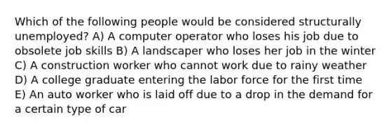 Which of the following people would be considered structurally unemployed? A) A computer operator who loses his job due to obsolete job skills B) A landscaper who loses her job in the winter C) A construction worker who cannot work due to rainy weather D) A college graduate entering the labor force for the first time E) An auto worker who is laid off due to a drop in the demand for a certain type of car