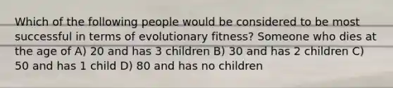 Which of the following people would be considered to be most successful in terms of evolutionary fitness? Someone who dies at the age of A) 20 and has 3 children B) 30 and has 2 children C) 50 and has 1 child D) 80 and has no children