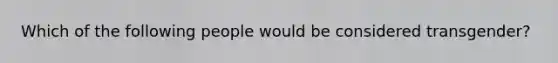 Which of the following people would be considered transgender?