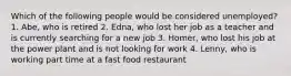 Which of the following people would be considered unemployed? 1. Abe, who is retired 2. Edna, who lost her job as a teacher and is currently searching for a new job 3. Homer, who lost his job at the power plant and is not looking for work 4. Lenny, who is working part time at a fast food restaurant