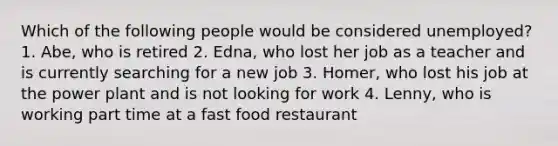 Which of the following people would be considered unemployed? 1. Abe, who is retired 2. Edna, who lost her job as a teacher and is currently searching for a new job 3. Homer, who lost his job at the power plant and is not looking for work 4. Lenny, who is working part time at a fast food restaurant