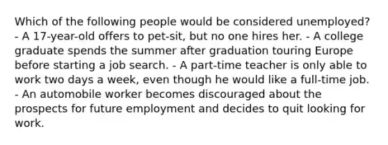 Which of the following people would be considered unemployed? - A 17-year-old offers to pet-sit, but no one hires her. - A college graduate spends the summer after graduation touring Europe before starting a job search. - A part-time teacher is only able to work two days a week, even though he would like a full-time job. - An automobile worker becomes discouraged about the prospects for future employment and decides to quit looking for work.