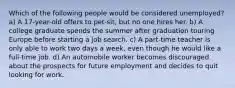 Which of the following people would be considered unemployed? a) A 17-year-old offers to pet-sit, but no one hires her. b) A college graduate spends the summer after graduation touring Europe before starting a job search. c) A part-time teacher is only able to work two days a week, even though he would like a full-time job. d) An automobile worker becomes discouraged about the prospects for future employment and decides to quit looking for work.