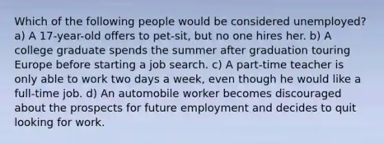 Which of the following people would be considered unemployed? a) A 17-year-old offers to pet-sit, but no one hires her. b) A college graduate spends the summer after graduation touring Europe before starting a job search. c) A part-time teacher is only able to work two days a week, even though he would like a full-time job. d) An automobile worker becomes discouraged about the prospects for future employment and decides to quit looking for work.