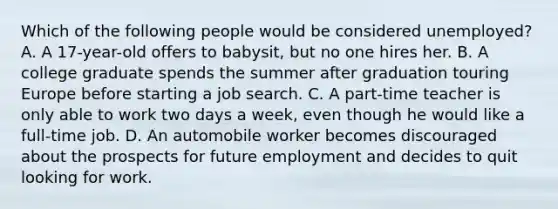 Which of the following people would be considered unemployed? A. A 17-year-old offers to babysit, but no one hires her. B. A college graduate spends the summer after graduation touring Europe before starting a job search. C. A part-time teacher is only able to work two days a week, even though he would like a full-time job. D. An automobile worker becomes discouraged about the prospects for future employment and decides to quit looking for work.