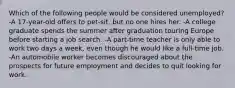 Which of the following people would be considered unemployed? -A 17-year-old offers to pet-sit, but no one hires her. -A college graduate spends the summer after graduation touring Europe before starting a job search. -A part-time teacher is only able to work two days a week, even though he would like a full-time job. -An automobile worker becomes discouraged about the prospects for future employment and decides to quit looking for work.