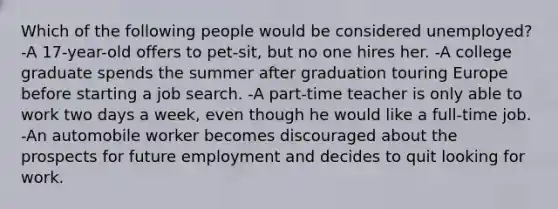 Which of the following people would be considered unemployed? -A 17-year-old offers to pet-sit, but no one hires her. -A college graduate spends the summer after graduation touring Europe before starting a job search. -A part-time teacher is only able to work two days a week, even though he would like a full-time job. -An automobile worker becomes discouraged about the prospects for future employment and decides to quit looking for work.