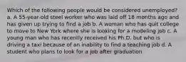 Which of the following people would be considered unemployed? a. A 55-year-old steel worker who was laid off 18 months ago and has given up trying to find a job b. A woman who has quit college to move to New York where she is looking for a modeling job c. A young man who has recently received his Ph.D. but who is driving a taxi because of an inability to find a teaching job d. A student who plans to look for a job after graduation