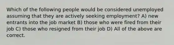 Which of the following people would be considered unemployed assuming that they are actively seeking employment? A) new entrants into the job market B) those who were fired from their job C) those who resigned from their job D) All of the above are correct.