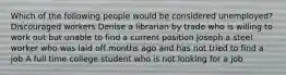 Which of the following people would be considered unemployed? Discouraged workers Denise a librarian by trade who is willing to work out but unable to find a current position Joseph a steel worker who was laid off months ago and has not tried to find a job A full time college student who is not looking for a job