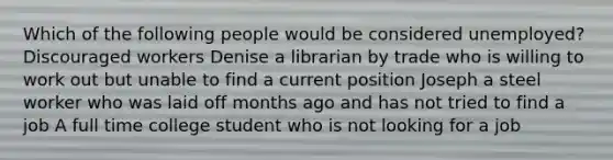 Which of the following people would be considered unemployed? Discouraged workers Denise a librarian by trade who is willing to work out but unable to find a current position Joseph a steel worker who was laid off months ago and has not tried to find a job A full time college student who is not looking for a job