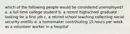 which of the following people would be considered unemployed? a. a full time college student b. a recent highschool graduate looking for a first job c. a retired school teaching collecting social security enefits d. a homemaker contributing 15 hours per week as a volunteer worker in a hospital