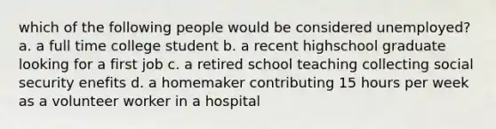 which of the following people would be considered unemployed? a. a full time college student b. a recent highschool graduate looking for a first job c. a retired school teaching collecting social security enefits d. a homemaker contributing 15 hours per week as a volunteer worker in a hospital