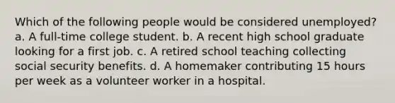 Which of the following people would be considered unemployed? a. A full-time college student. b. A recent high school graduate looking for a first job. c. A retired school teaching collecting social security benefits. d. A homemaker contributing 15 hours per week as a volunteer worker in a hospital.