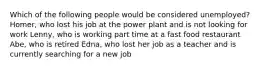 Which of the following people would be considered unemployed? Homer, who lost his job at the power plant and is not looking for work Lenny, who is working part time at a fast food restaurant Abe, who is retired Edna, who lost her job as a teacher and is currently searching for a new job