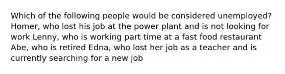 Which of the following people would be considered unemployed? Homer, who lost his job at the power plant and is not looking for work Lenny, who is working part time at a fast food restaurant Abe, who is retired Edna, who lost her job as a teacher and is currently searching for a new job