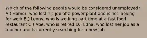 Which of the following people would be considered unemployed? A.) Homer, who lost his job at a power plant and is not looking for work B.) Lenny, who is working part time at a fast food restaurant C.) Abe, who is retired D.) Edna, who lost her job as a teacher and is currently searching for a new job