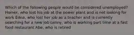 Which of the following people would be considered unemployed? Homer, who lost his job at the power plant and is not looking for work Edna, who lost her job as a teacher and is currently searching for a new job Lenny, who is working part time at a fast food restaurant Abe, who is retired