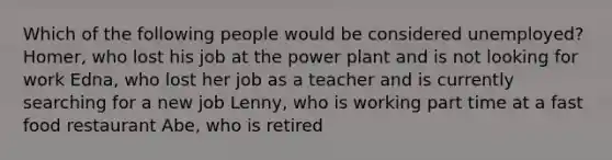 Which of the following people would be considered unemployed? Homer, who lost his job at the power plant and is not looking for work Edna, who lost her job as a teacher and is currently searching for a new job Lenny, who is working part time at a fast food restaurant Abe, who is retired