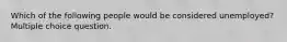 Which of the following people would be considered unemployed? Multiple choice question.