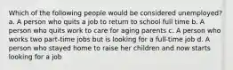 Which of the following people would be considered unemployed? a. A person who quits a job to return to school full time b. A person who quits work to care for aging parents c. A person who works two part-time jobs but is looking for a full-time job d. A person who stayed home to raise her children and now starts looking for a job