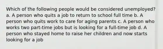 Which of the following people would be considered unemployed? a. A person who quits a job to return to school full time b. A person who quits work to care for aging parents c. A person who works two part-time jobs but is looking for a full-time job d. A person who stayed home to raise her children and now starts looking for a job