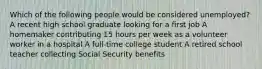 Which of the following people would be considered unemployed? A recent high school graduate looking for a first job A homemaker contributing 15 hours per week as a volunteer worker in a hospital A full-time college student A retired school teacher collecting Social Security benefits