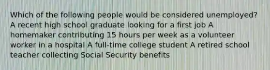 Which of the following people would be considered unemployed? A recent high school graduate looking for a first job A homemaker contributing 15 hours per week as a volunteer worker in a hospital A full-time college student A retired school teacher collecting Social Security benefits