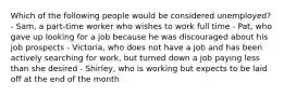 Which of the following people would be considered unemployed? - Sam, a part-time worker who wishes to work full time - Pat, who gave up looking for a job because he was discouraged about his job prospects - Victoria, who does not have a job and has been actively searching for work, but turned down a job paying less than she desired - Shirley, who is working but expects to be laid off at the end of the month