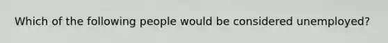 Which of the following people would be considered unemployed?