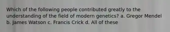 Which of the following people contributed greatly to the understanding of the field of modern genetics? a. Gregor Mendel b. James Watson c. Francis Crick d. All of these