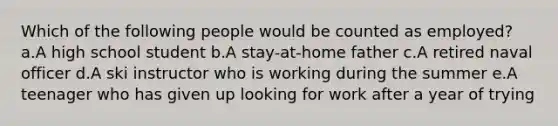 Which of the following people would be counted as employed?​ a.A high school student​ b.A stay-at-home father​ c.​A retired naval officer d.A ski instructor who is working during the summer​ e.A teenager who has given up looking for work after a year of trying​