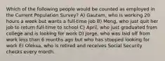 Which of the following people would be counted as employed in the Current Population Survey? A) Gautam, who is working 20 hours a week but wants a full-time job B) Meng, who just quit her job to return full-time to school C) April, who just graduated from college and is looking for work D) Jorge, who was laid off from work less than 6 months ago but who has stopped looking for work E) Oleksa, who is retired and receives Social Security checks every month.